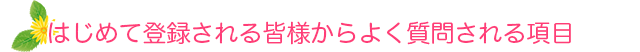 はじめて登録される皆様からよく質問される項目