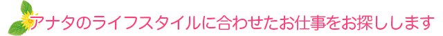 アナタのライフスタイルに合わせたお仕事をお探しします